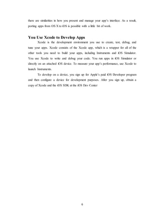 6
there are similarities in how you present and manage your app’s interface. As a result,
porting apps from OS X to iOS is possible with a little bit of work.
You Use Xcode to Develop Apps
Xcode is the development environment you use to create, test, debug, and
tune your apps. Xcode consists of the Xcode app, which is a wrapper for all of the
other tools you need to build your apps, including Instruments and iOS Simulator.
You use Xcode to write and debug your code. You run apps in iOS Simulator or
directly on an attached iOS device. To measure your app’s performance, use Xcode to
launch Instruments.
To develop on a device, you sign up for Apple’s paid iOS Developer program
and then configure a device for development purposes. After you sign up, obtain a
copy of Xcode and the iOS SDK at the iOS Dev Center
 