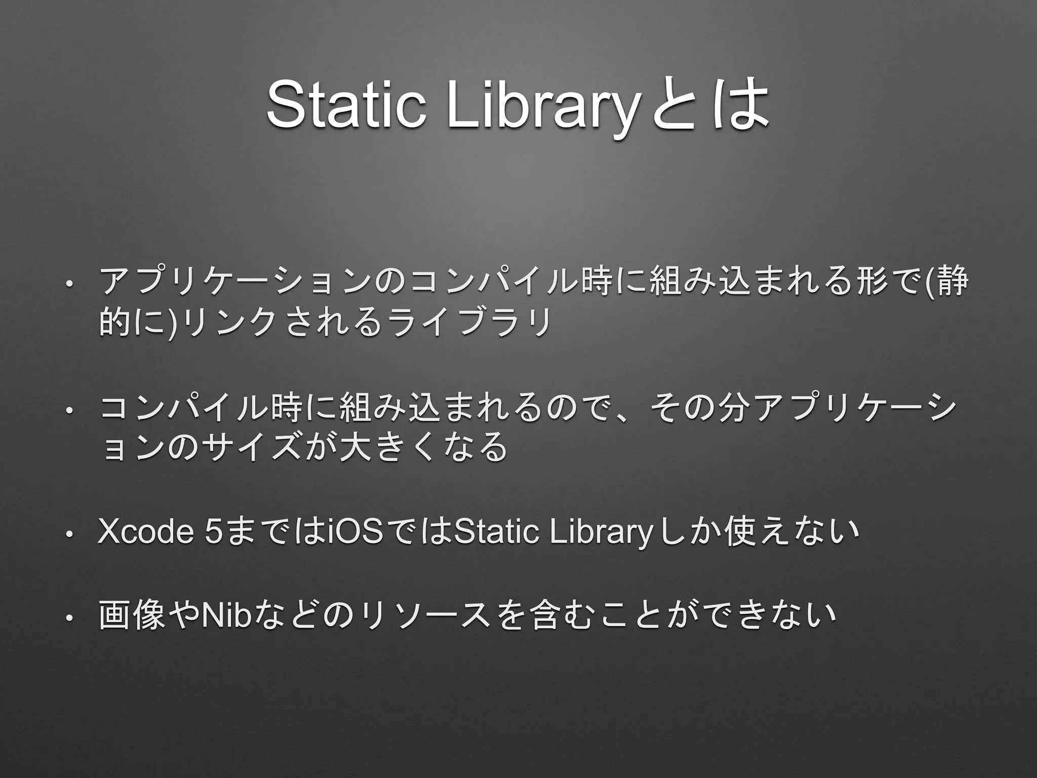 Static Libraryとは
• アプリケーションのコンパイル時に組み込まれる形で(静
的に)リンクされるライブラリ
• コンパイル時に組み込まれるので、その分アプリケーシ
ョンのサイズが大きくなる
• Xcode 5まではiOSではStatic Libraryしか使えない
• 画像やNibなどのリソースを含むことができない
 