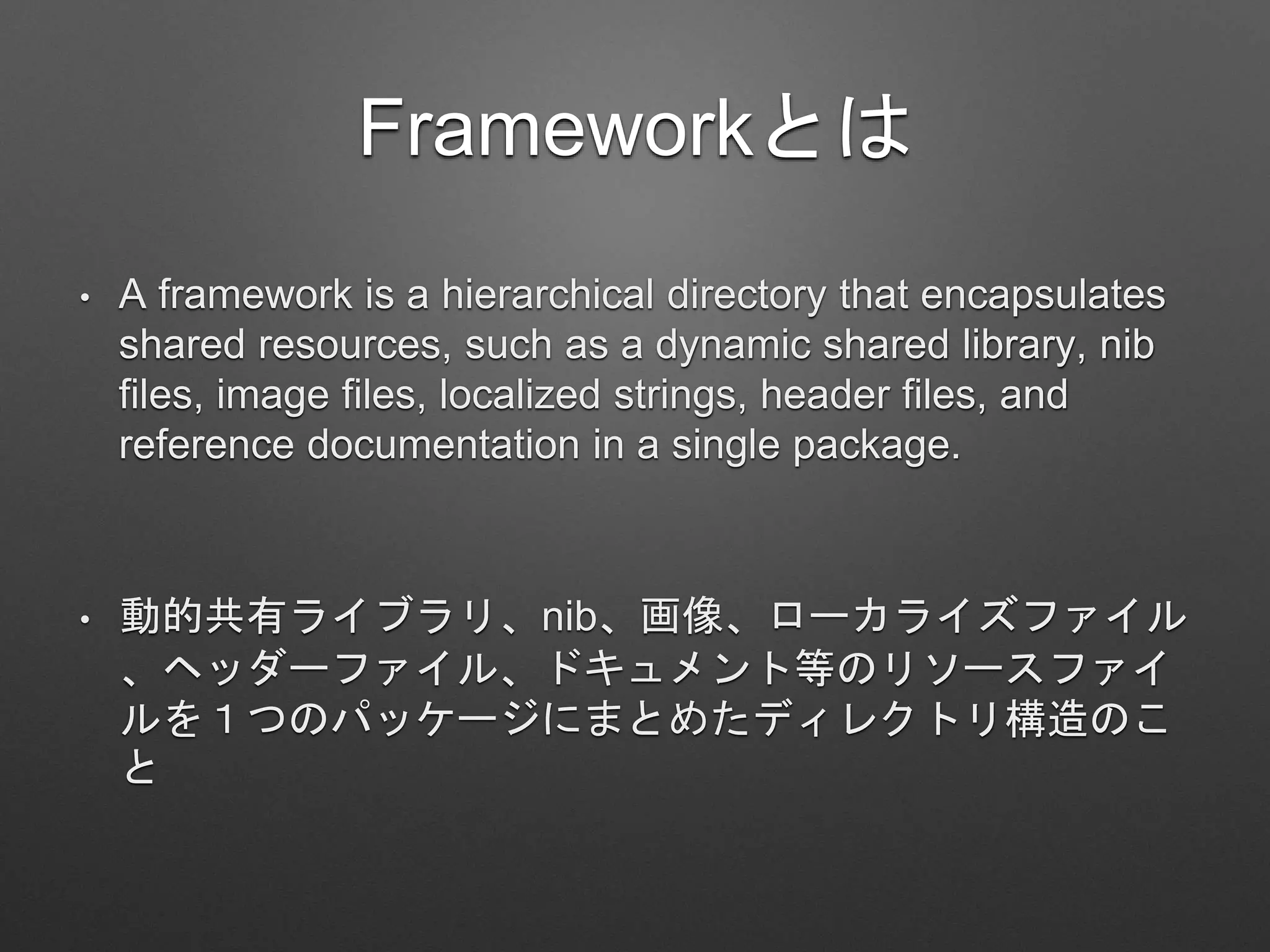 Frameworkとは
• A framework is a hierarchical directory that encapsulates
shared resources, such as a dynamic shared library, nib
files, image files, localized strings, header files, and
reference documentation in a single package.
• 動的共有ライブラリ、nib、画像、ローカライズファイル
、ヘッダーファイル、ドキュメント等のリソースファイ
ルを１つのパッケージにまとめたディレクトリ構造のこ
と
 