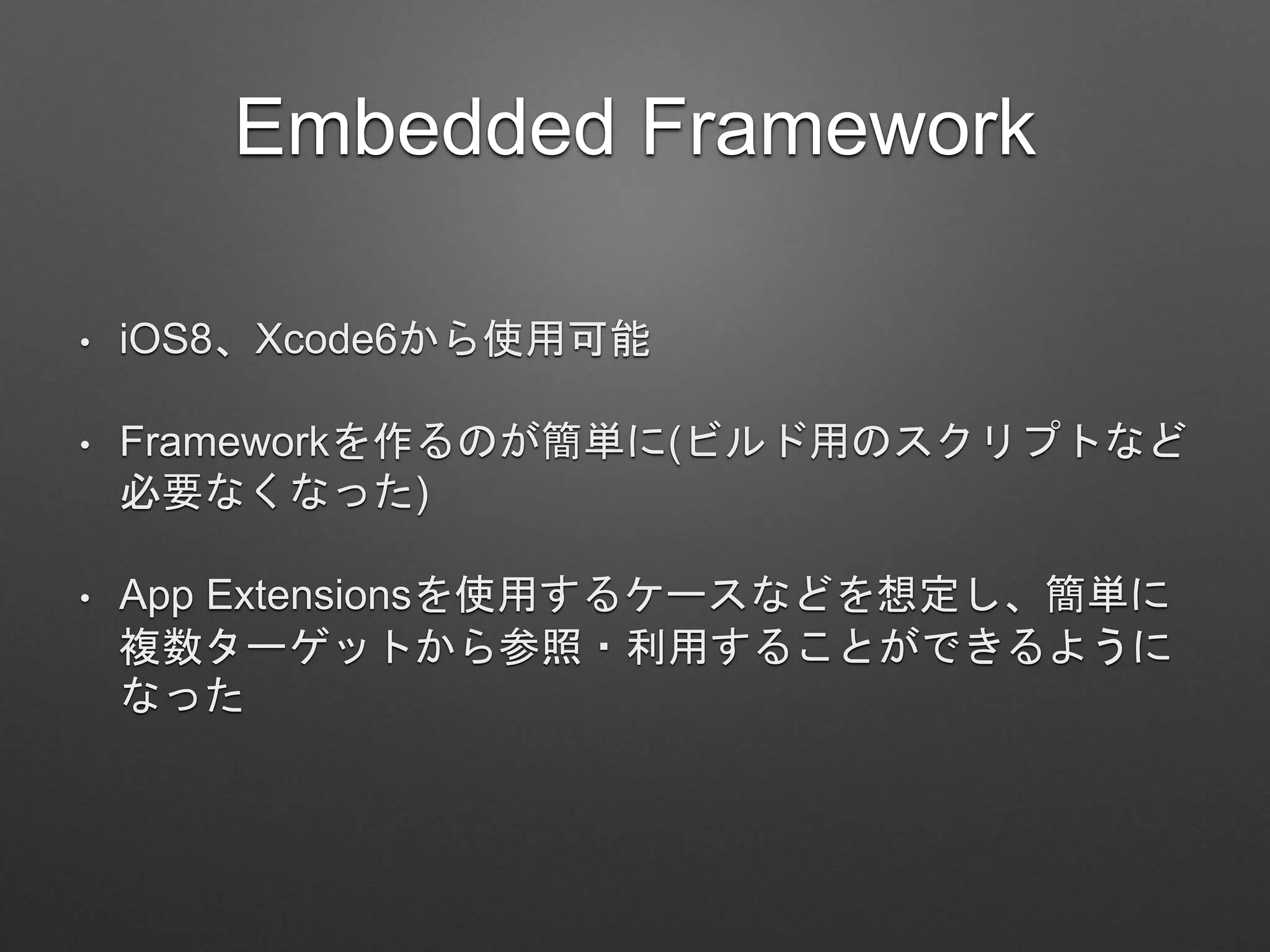 Embedded Framework
• iOS8、Xcode6から使用可能
• Frameworkを作るのが簡単に(ビルド用のスクリプトなど
必要なくなった)
• App Extensionsを使用するケースなどを想定し、簡単に
複数ターゲットから参照・利用することができるように
なった
 