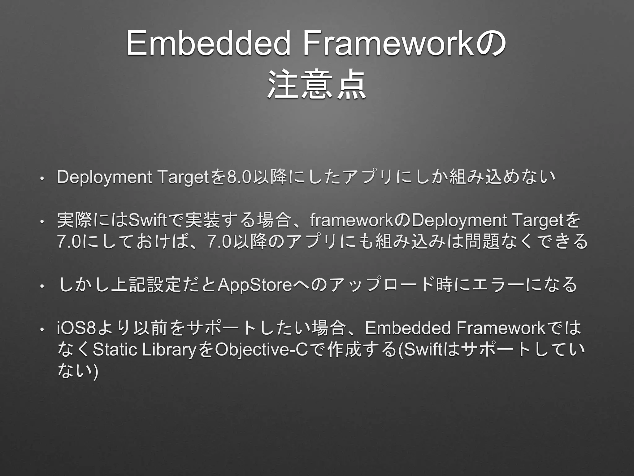 Embedded Frameworkの
注意点
• Deployment Targetを8.0以降にしたアプリにしか組み込めない
• 実際にはSwiftで実装する場合、frameworkのDeployment Targetを
7.0にしておけば、7.0以降のアプリにも組み込みは問題なくできる
• しかし上記設定だとAppStoreへのアップロード時にエラーになる
• iOS8より以前をサポートしたい場合、Embedded Frameworkでは
なくStatic LibraryをObjective-Cで作成する(Swiftはサポートしてい
ない)
 
