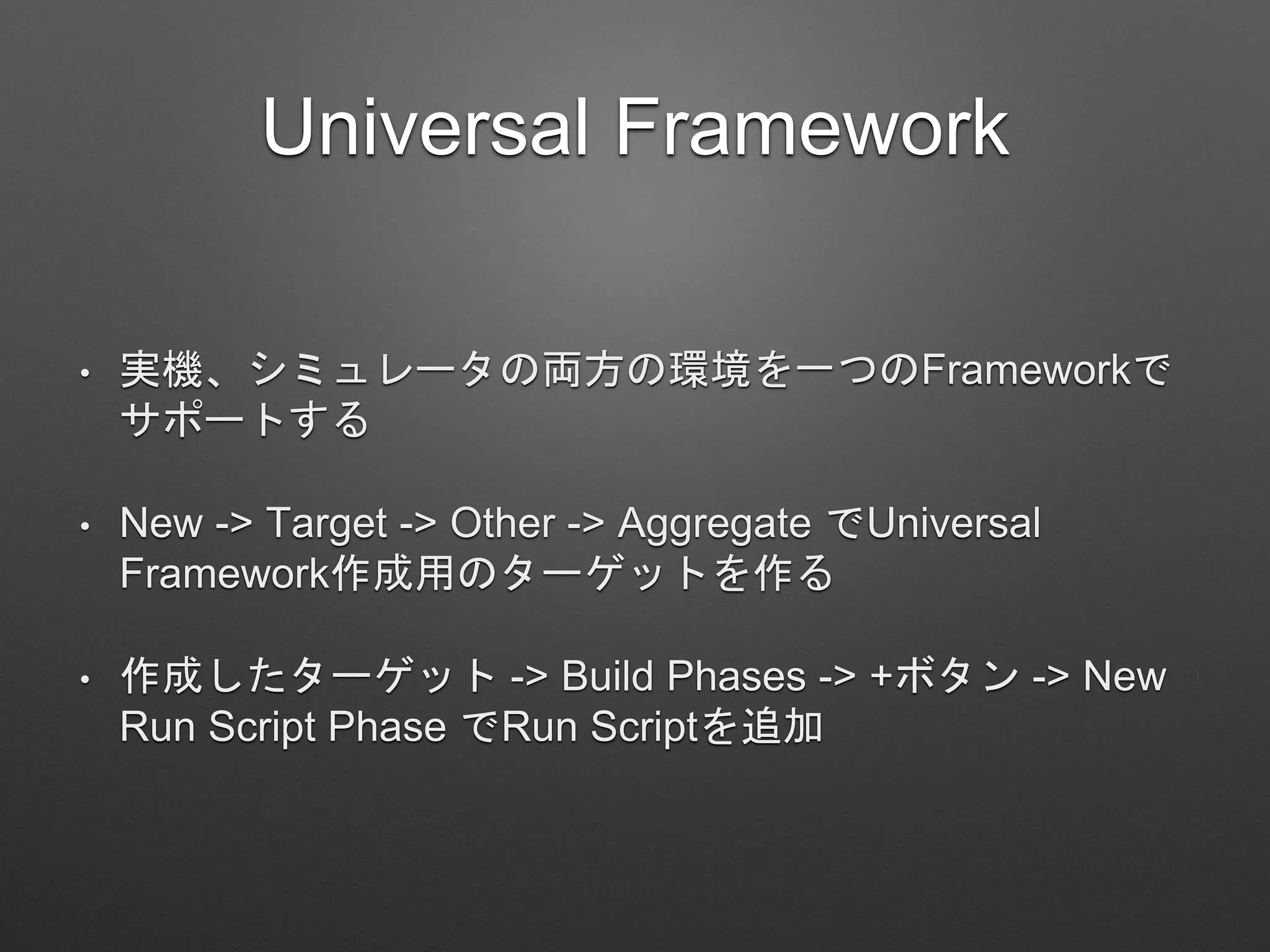 Universal Framework
• 実機、シミュレータの両方の環境を一つのFrameworkで
サポートする
• New -> Target -> Other -> Aggregate でUniversal
Framework作成用のターゲットを作る
• 作成したターゲット -> Build Phases -> +ボタン -> New
Run Script Phase でRun Scriptを追加
 