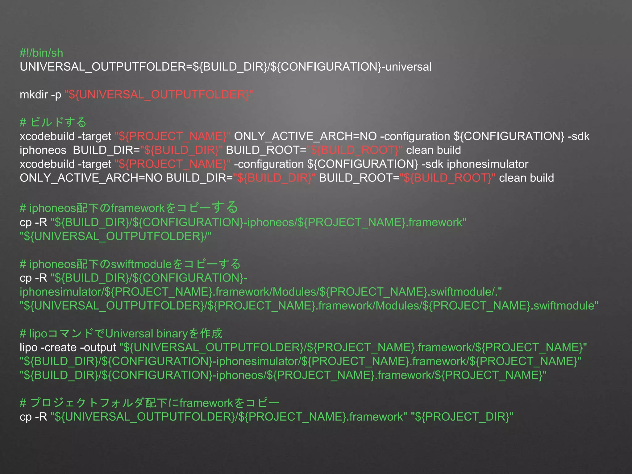 #!/bin/sh
UNIVERSAL_OUTPUTFOLDER=${BUILD_DIR}/${CONFIGURATION}-universal
mkdir -p "${UNIVERSAL_OUTPUTFOLDER}"
# ビルドする
xcodebuild -target "${PROJECT_NAME}" ONLY_ACTIVE_ARCH=NO -configuration ${CONFIGURATION} -sdk
iphoneos BUILD_DIR="${BUILD_DIR}" BUILD_ROOT="${BUILD_ROOT}" clean build
xcodebuild -target "${PROJECT_NAME}" -configuration ${CONFIGURATION} -sdk iphonesimulator
ONLY_ACTIVE_ARCH=NO BUILD_DIR="${BUILD_DIR}" BUILD_ROOT="${BUILD_ROOT}" clean build
# iphoneos配下のframeworkをコピーする
cp -R "${BUILD_DIR}/${CONFIGURATION}-iphoneos/${PROJECT_NAME}.framework"
"${UNIVERSAL_OUTPUTFOLDER}/"
# iphoneos配下のswiftmoduleをコピーする
cp -R "${BUILD_DIR}/${CONFIGURATION}-
iphonesimulator/${PROJECT_NAME}.framework/Modules/${PROJECT_NAME}.swiftmodule/."
"${UNIVERSAL_OUTPUTFOLDER}/${PROJECT_NAME}.framework/Modules/${PROJECT_NAME}.swiftmodule"
# lipoコマンドでUniversal binaryを作成
lipo -create -output "${UNIVERSAL_OUTPUTFOLDER}/${PROJECT_NAME}.framework/${PROJECT_NAME}"
"${BUILD_DIR}/${CONFIGURATION}-iphonesimulator/${PROJECT_NAME}.framework/${PROJECT_NAME}"
"${BUILD_DIR}/${CONFIGURATION}-iphoneos/${PROJECT_NAME}.framework/${PROJECT_NAME}"
# プロジェクトフォルダ配下にframeworkをコピー
cp -R "${UNIVERSAL_OUTPUTFOLDER}/${PROJECT_NAME}.framework" "${PROJECT_DIR}"
 
