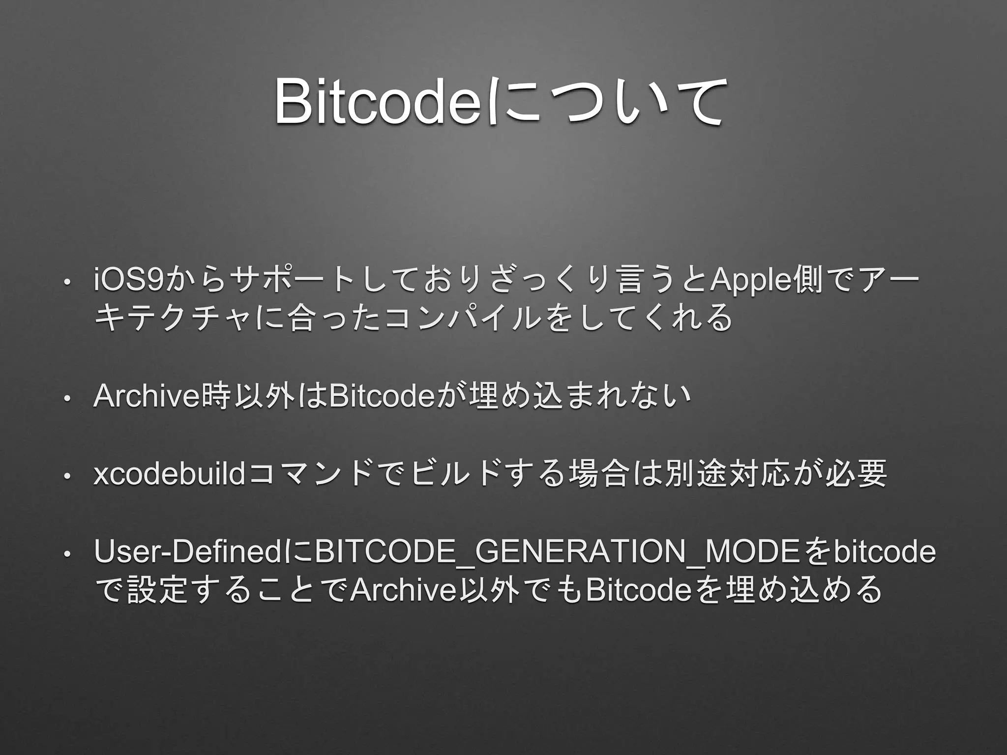 Bitcodeについて
• iOS9からサポートしておりざっくり言うとApple側でアー
キテクチャに合ったコンパイルをしてくれる
• Archive時以外はBitcodeが埋め込まれない
• xcodebuildコマンドでビルドする場合は別途対応が必要
• User-DefinedにBITCODE_GENERATION_MODEをbitcode
で設定することでArchive以外でもBitcodeを埋め込める
 