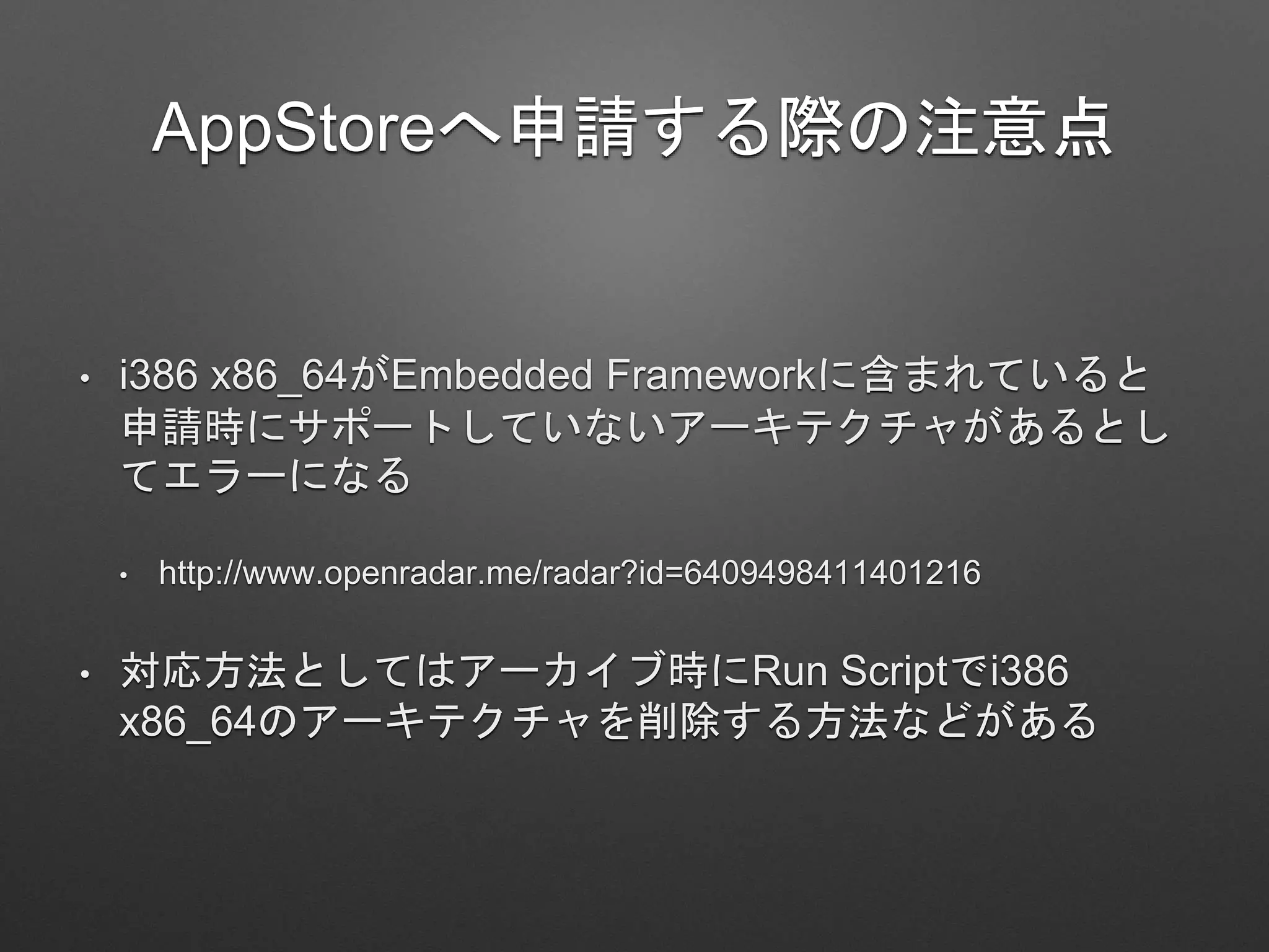 AppStoreへ申請する際の注意点
• i386 x86_64がEmbedded Frameworkに含まれていると
申請時にサポートしていないアーキテクチャがあるとし
てエラーになる
• http://www.openradar.me/radar?id=6409498411401216
• 対応方法としてはアーカイブ時にRun Scriptでi386
x86_64のアーキテクチャを削除する方法などがある
 