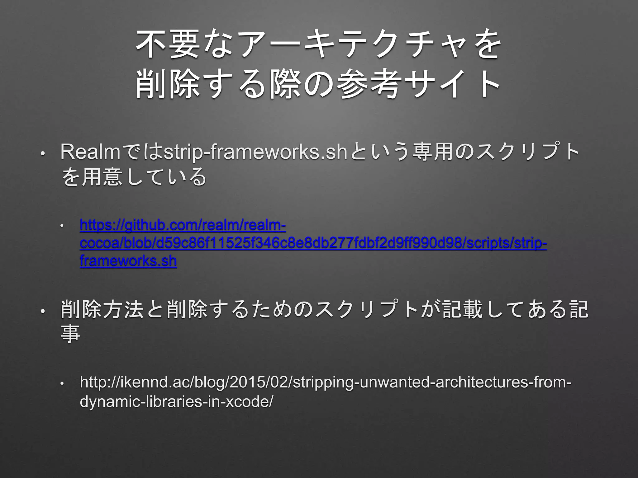 不要なアーキテクチャを
削除する際の参考サイト
• Realmではstrip-frameworks.shという専用のスクリプト
を用意している
• https://github.com/realm/realm-
cocoa/blob/d59c86f11525f346c8e8db277fdbf2d9ff990d98/scripts/strip-
frameworks.sh
• 削除方法と削除するためのスクリプトが記載してある記
事
• http://ikennd.ac/blog/2015/02/stripping-unwanted-architectures-from-
dynamic-libraries-in-xcode/
 