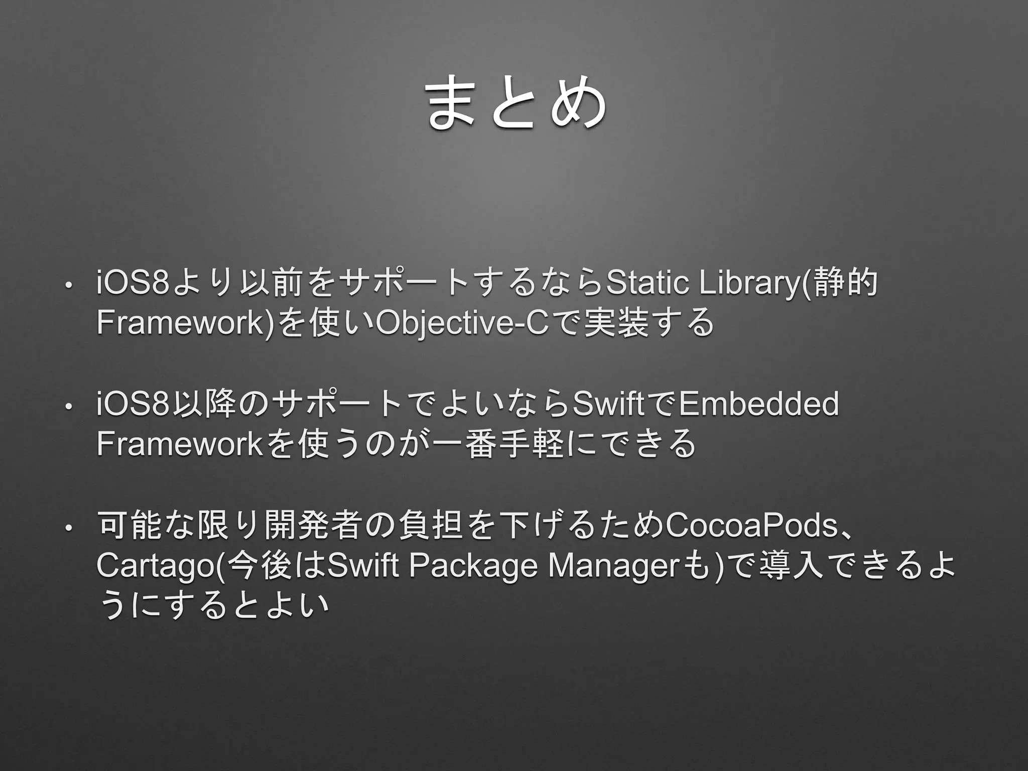 まとめ
• iOS8より以前をサポートするならStatic Library(静的
Framework)を使いObjective-Cで実装する
• iOS8以降のサポートでよいならSwiftでEmbedded
Frameworkを使うのが一番手軽にできる
• 可能な限り開発者の負担を下げるためCocoaPods、
Cartago(今後はSwift Package Managerも)で導入できるよ
うにするとよい
 