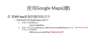 ʹGoogle Maps(m)
? API keyóʽ
? API keyAppDelegate.swift
1. Ҫʽ
import GoogleMaps
2. Ѓݵ application(_:didFinishLaunchingWithOptions:) ȡ
ԼAPI key
GMSServices.provideAPIKey(YOUR_API_KEY)
 