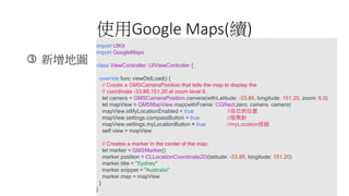 ʹGoogle Maps(m)
? ؈D
import UIKit
import GoogleMaps
class ViewController: UIViewController {
override func viewDidLoad() {
// Create a GMSCameraPosition that tells the map to display the
// coordinate -33.86,151.20 at zoom level 6.
let camera = GMSCameraPosition.camera(withLatitude: -33.86, longitude: 151.20, zoom: 6.0)
let mapView = GMSMapView.map(withFrame: CGRect.zero, camera: camera)
mapView.isMyLocationEnabled = true //Լλ
mapView.settings.compassButton = true //ָ
mapView.settings.myLocationButton = true //myLocationo
self.view = mapView
// Creates a marker in the center of the map.
let marker = GMSMarker()
marker.position = CLLocationCoordinate2D(latitude: -33.86, longitude: 151.20)
marker.title = "Sydney"
marker.snippet = "Australia"
marker.map = mapView
}
}
 