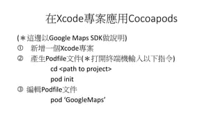 XcodeCocoapods
(@߅Google Maps SDKf)
? һXcode
? aPodfileļ(_K˙Cݔָ)
cd <path to project>
pod init
? ݋Podfileļ
pod GoogleMaps
 