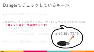 Copyright	©	DeNA Co.,Ltd.	All	Rights	Reserved.
Dangerでチェックしているルール
• タイトルが WIP になっていないか
• 変更があったディレクトリに応じて CIジョブ が実⾏されているか
（コミットステータスのチェック）
• プロダクトコードの変更 => ビルド / テスト
• テストコードの変更 => テスト
• リソースファイルの変更 => 画⾯のキャプチャ
• チケットのURLが貼られているか
さらに掘り下げる
 