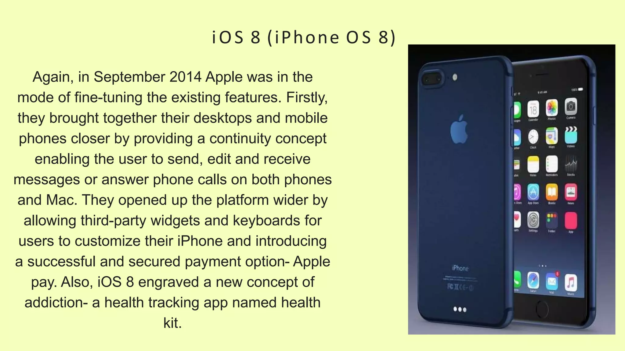 iOS 8 (iPhone O S 8)
Again, in September 2014 Apple was in the
mode of fine-tuning the existing features. Firstly,
they brought together their desktops and mobile
phones closer by providing a continuity concept
enabling the user to send, edit and receive
messages or answer phone calls on both phones
and Mac. They opened up the platform wider by
allowing third-party widgets and keyboards for
users to customize their iPhone and introducing
a successful and secured payment option- Apple
pay. Also, iOS 8 engraved a new concept of
addiction- a health tracking app named health
kit.
 