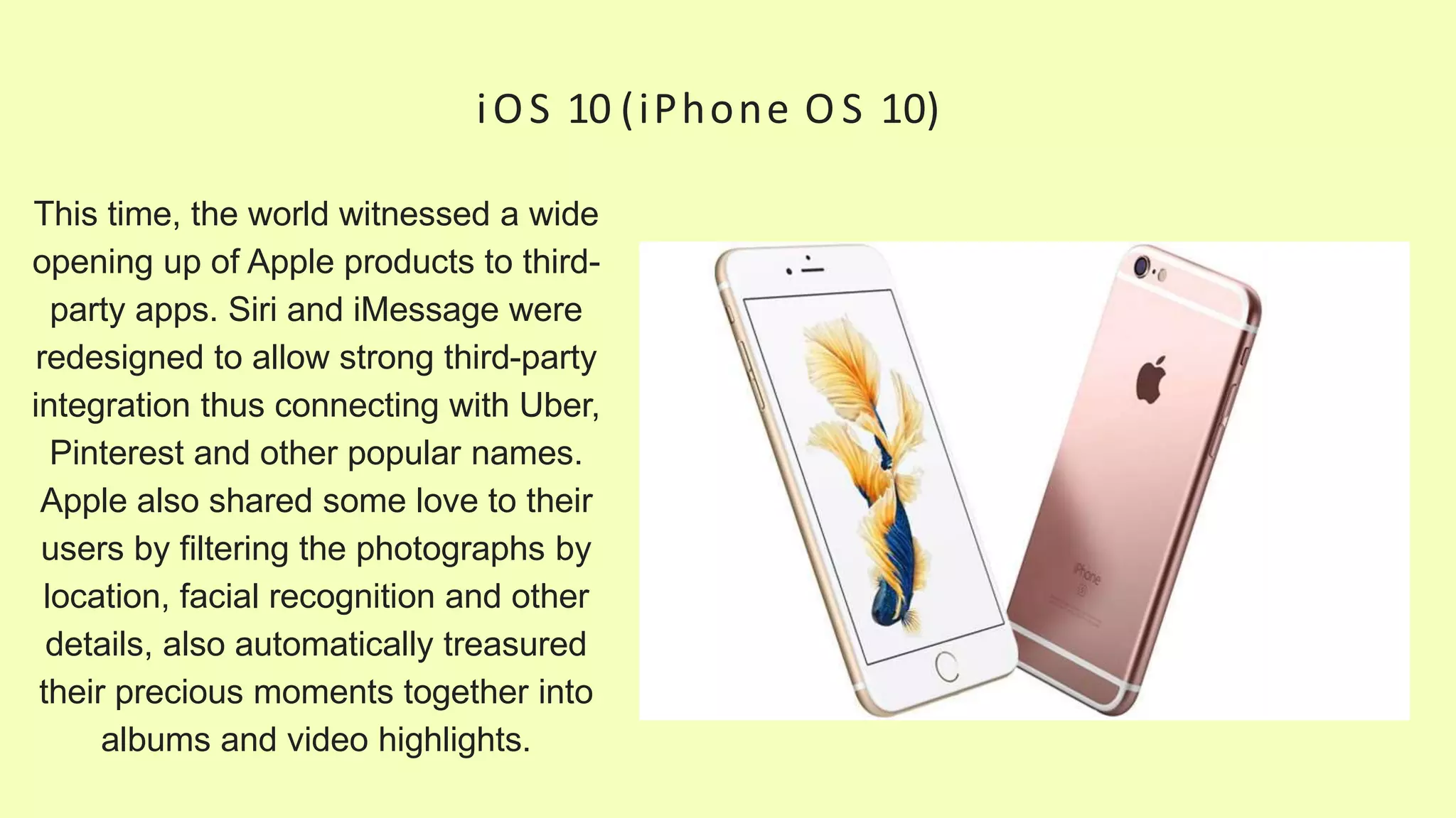 iOS 10 (iPhone O S 10)
This time, the world witnessed a wide
opening up of Apple products to third-
party apps. Siri and iMessage were
redesigned to allow strong third-party
integration thus connecting with Uber,
Pinterest and other popular names.
Apple also shared some love to their
users by filtering the photographs by
location, facial recognition and other
details, also automatically treasured
their precious moments together into
albums and video highlights.
 