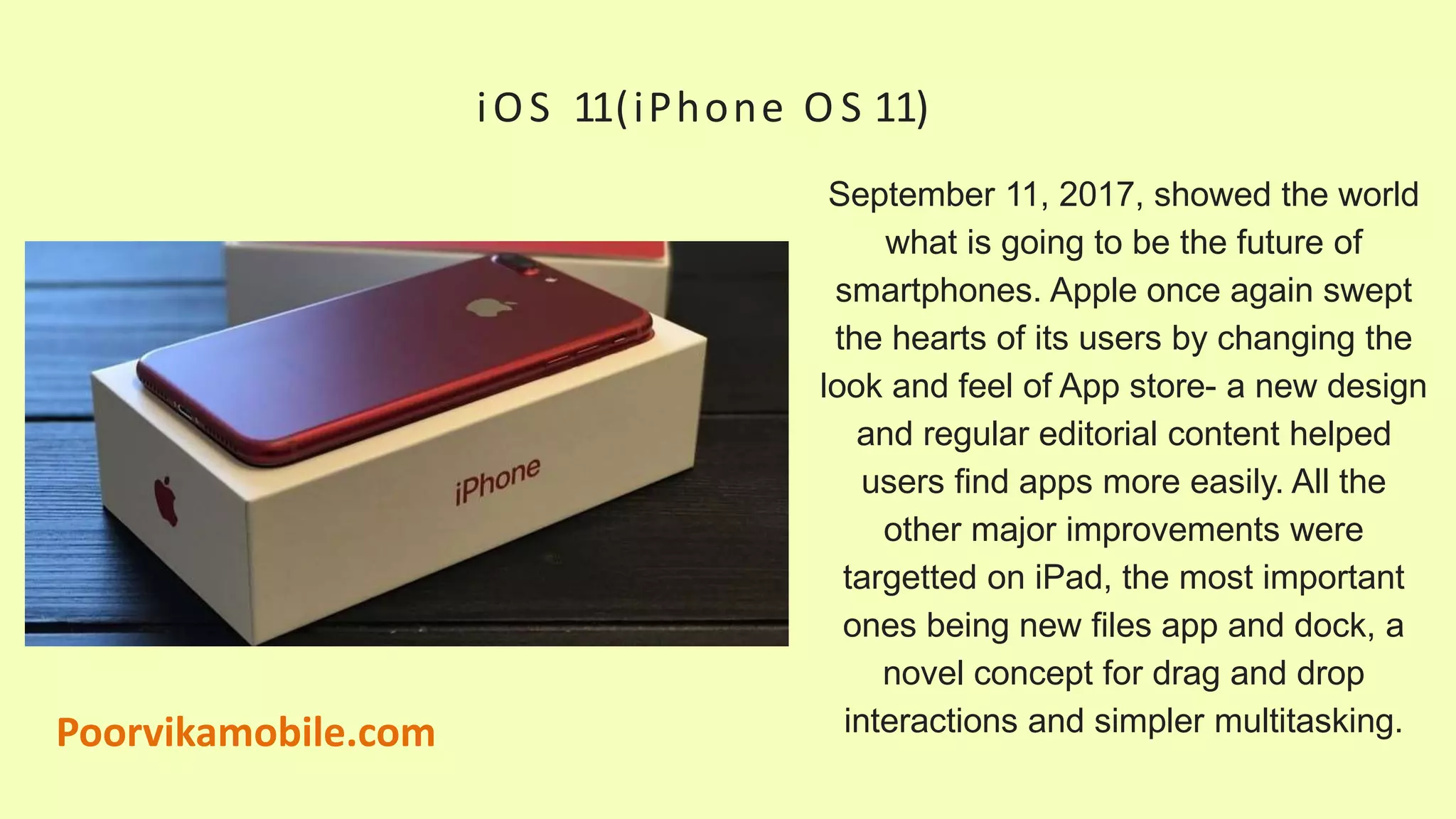 iOS 11(iPhone O S 11)
September 11, 2017, showed the world
what is going to be the future of
smartphones. Apple once again swept
the hearts of its users by changing the
look and feel of App store- a new design
and regular editorial content helped
users find apps more easily. All the
other major improvements were
targetted on iPad, the most important
ones being new files app and dock, a
novel concept for drag and drop
interactions and simpler multitasking.Poorvikamobile.com
 
