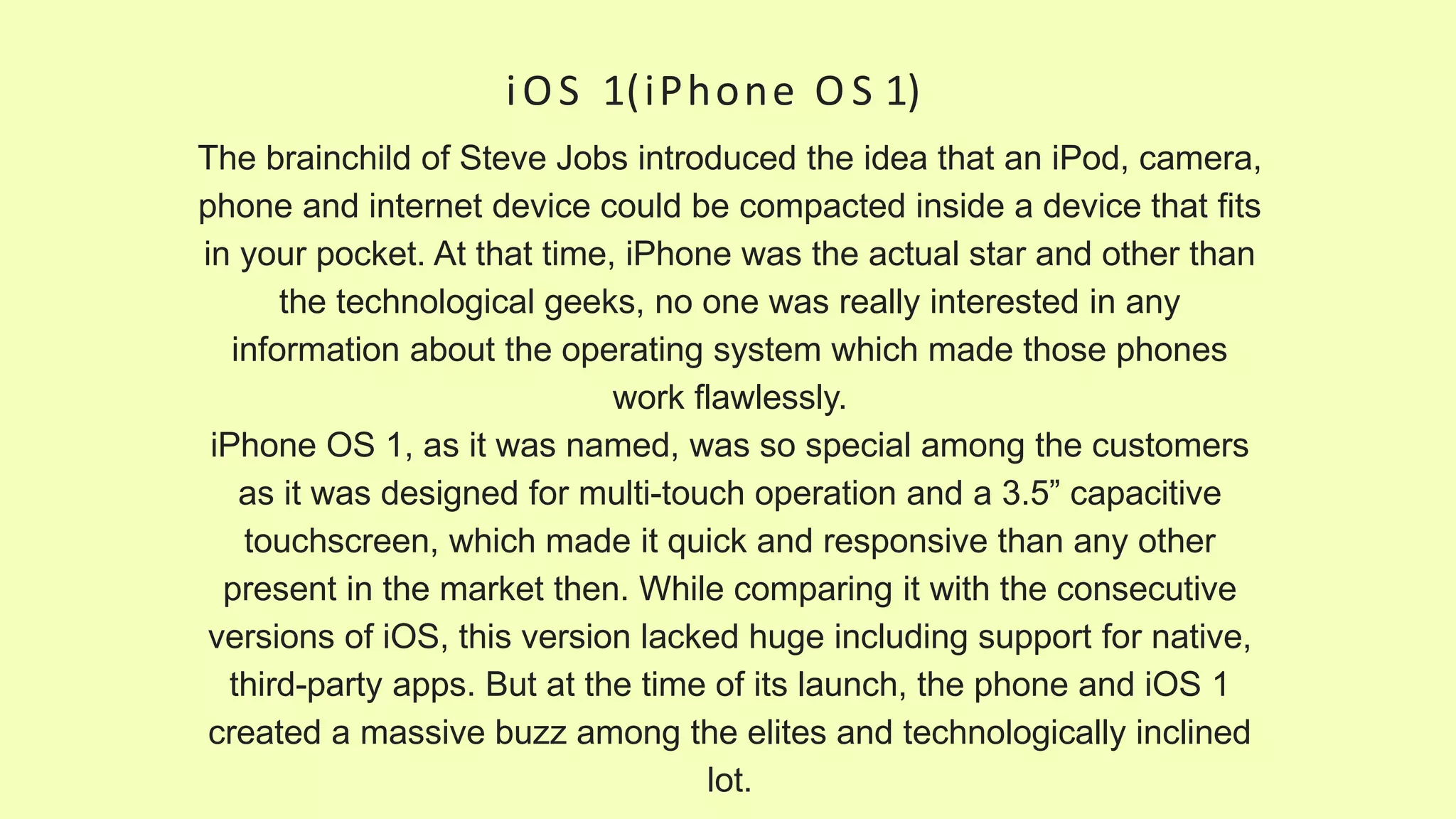 iOS 1(iPhone O S 1)
The brainchild of Steve Jobs introduced the idea that an iPod, camera,
phone and internet device could be compacted inside a device that fits
in your pocket. At that time, iPhone was the actual star and other than
the technological geeks, no one was really interested in any
information about the operating system which made those phones
work flawlessly.
iPhone OS 1, as it was named, was so special among the customers
as it was designed for multi-touch operation and a 3.5” capacitive
touchscreen, which made it quick and responsive than any other
present in the market then. While comparing it with the consecutive
versions of iOS, this version lacked huge including support for native,
third-party apps. But at the time of its launch, the phone and iOS 1
created a massive buzz among the elites and technologically inclined
lot.
 
