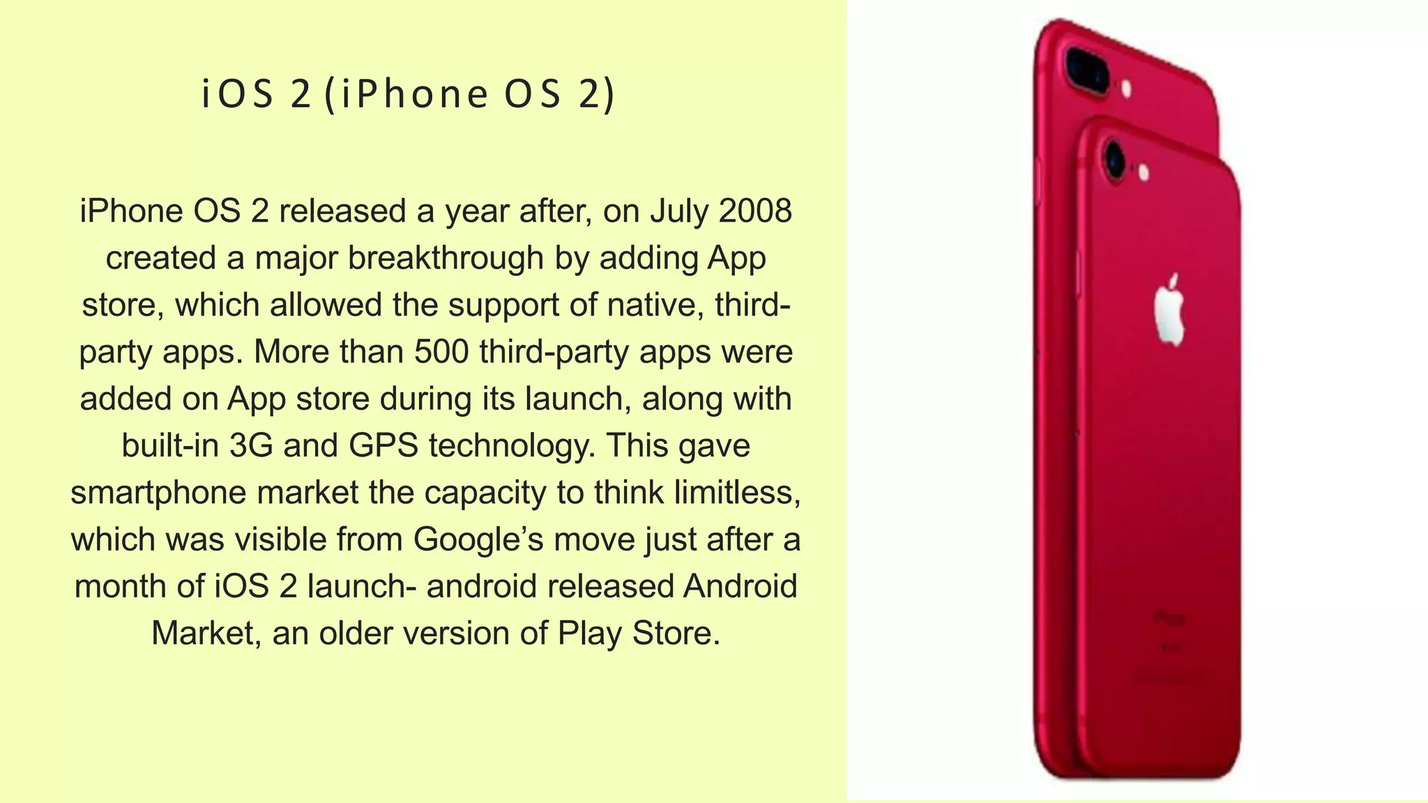 iOS 2 (iPhone O S 2)
iPhone OS 2 released a year after, on July 2008
created a major breakthrough by adding App
store, which allowed the support of native, third-
party apps. More than 500 third-party apps were
added on App store during its launch, along with
built-in 3G and GPS technology. This gave
smartphone market the capacity to think limitless,
which was visible from Google’s move just after a
month of iOS 2 launch- android released Android
Market, an older version of Play Store.
 