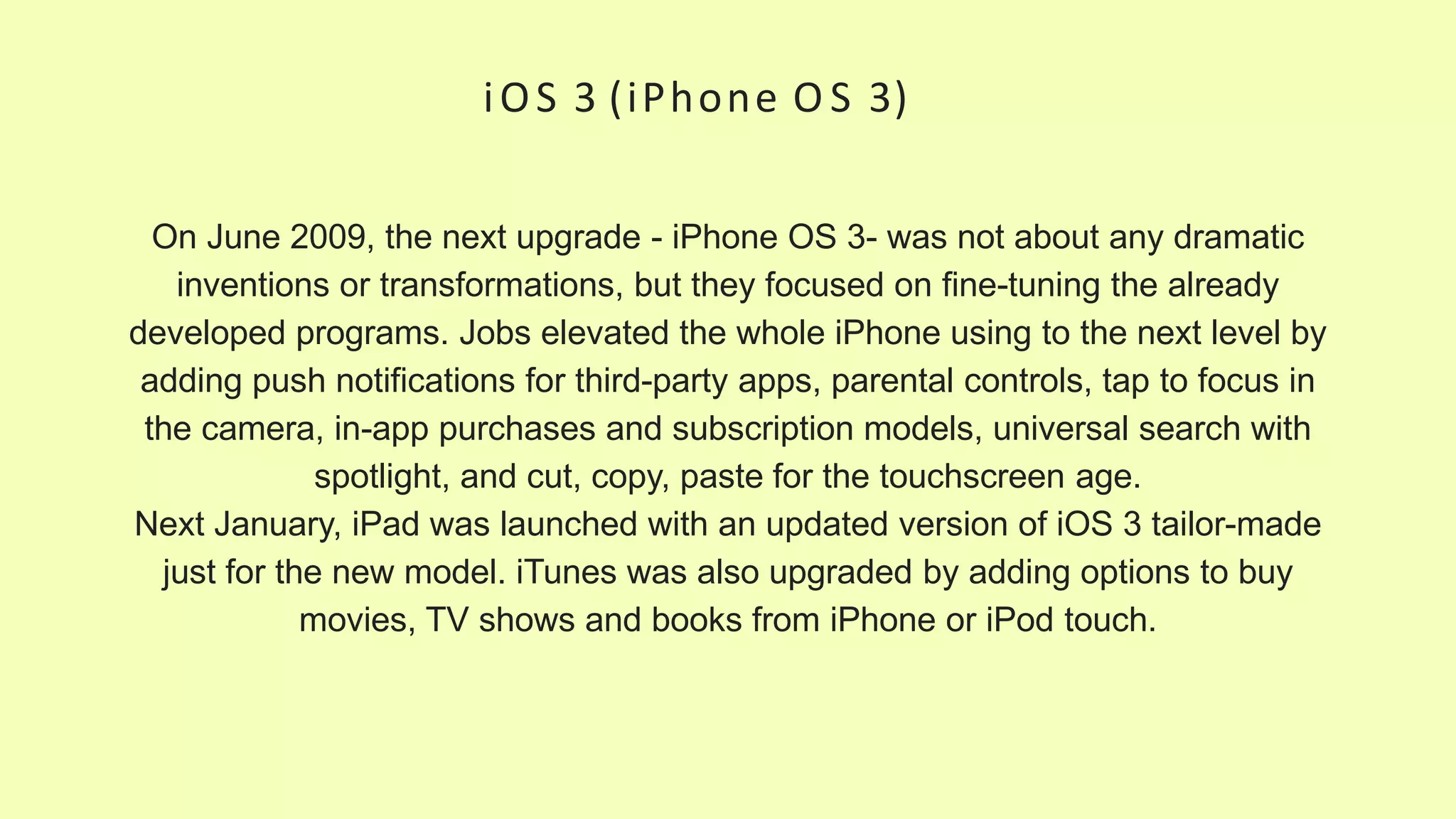 iOS 3 (iPhone O S 3)
On June 2009, the next upgrade - iPhone OS 3- was not about any dramatic
inventions or transformations, but they focused on fine-tuning the already
developed programs. Jobs elevated the whole iPhone using to the next level by
adding push notifications for third-party apps, parental controls, tap to focus in
the camera, in-app purchases and subscription models, universal search with
spotlight, and cut, copy, paste for the touchscreen age.
Next January, iPad was launched with an updated version of iOS 3 tailor-made
just for the new model. iTunes was also upgraded by adding options to buy
movies, TV shows and books from iPhone or iPod touch.
 