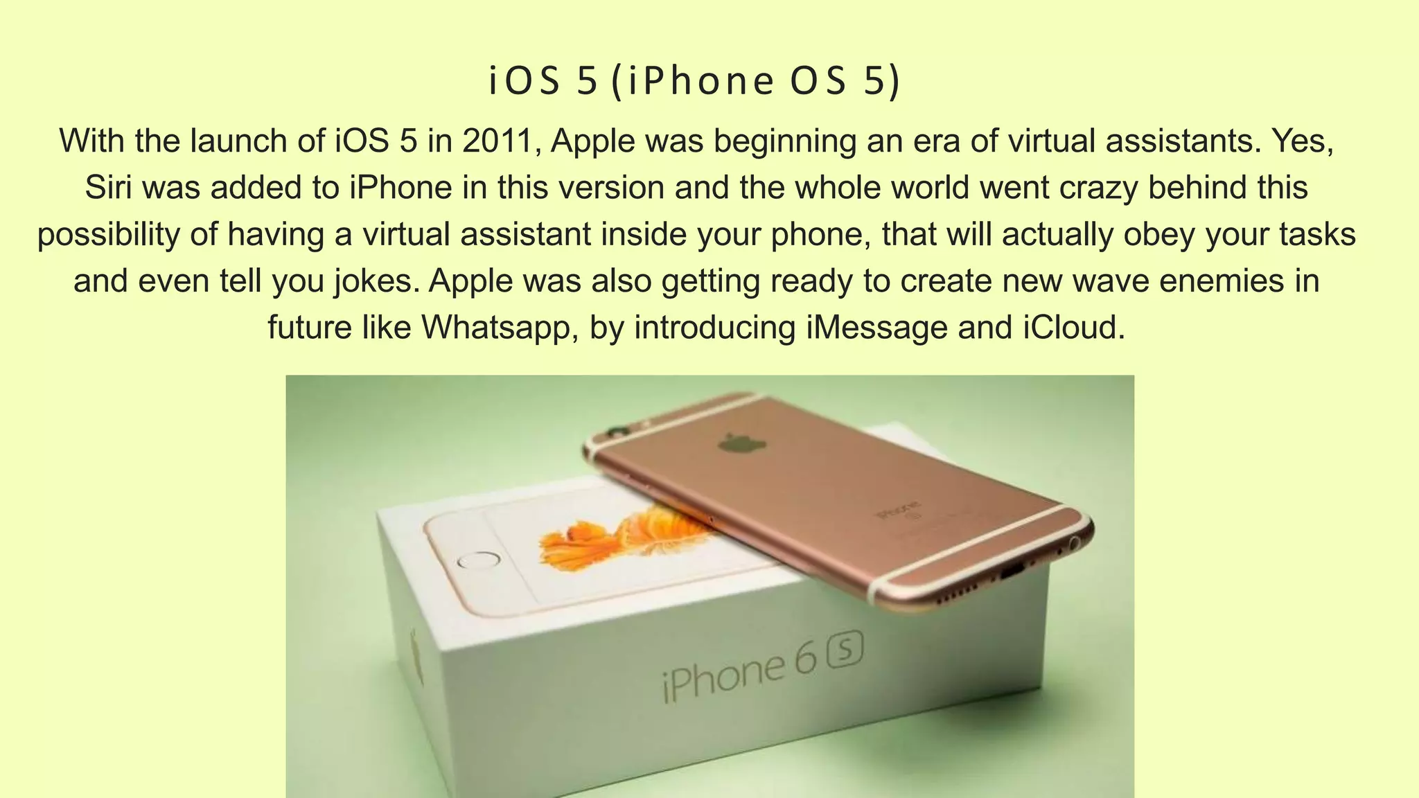 iOS 5 (iPhone O S 5)
With the launch of iOS 5 in 2011, Apple was beginning an era of virtual assistants. Yes,
Siri was added to iPhone in this version and the whole world went crazy behind this
possibility of having a virtual assistant inside your phone, that will actually obey your tasks
and even tell you jokes. Apple was also getting ready to create new wave enemies in
future like Whatsapp, by introducing iMessage and iCloud.
 