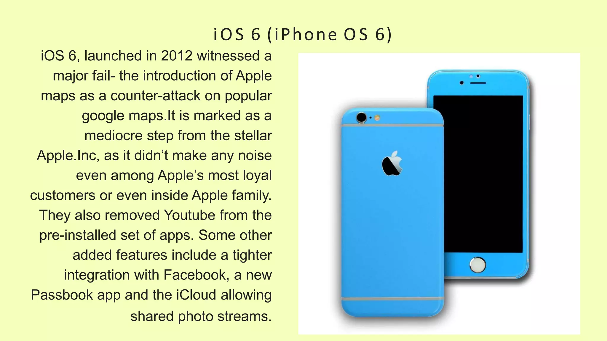 iOS 6 (iPhone O S 6)
iOS 6, launched in 2012 witnessed a
major fail- the introduction of Apple
maps as a counter-attack on popular
google maps.It is marked as a
mediocre step from the stellar
Apple.Inc, as it didn’t make any noise
even among Apple’s most loyal
customers or even inside Apple family.
They also removed Youtube from the
pre-installed set of apps. Some other
added features include a tighter
integration with Facebook, a new
Passbook app and the iCloud allowing
shared photo streams.
 