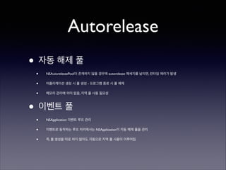 Autorelease
• 자동 해제 풀	

•

NSAutoreleasePool이 존재하지 않을 경우에 autorelease 메세지를 날리면, 런타임 에러가 발생	


•

어플리케이션 생성 시 풀 생성 - 프로그램 종료 시 풀 해제	


•

메모리 관리에 의미 없음, 지역 풀 사용 필요성	


• 이벤트 풀	

•

NSApplication 이벤트 루프 관리	


•

이벤트로 동작하는 루프 처리에서는 NSApplication이 자동 해제 풀을 관리	


•

즉, 풀 생성을 따로 하지 않아도 자동으로 지역 풀 사용이 이루어짐

 