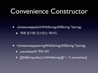 Convenience Constructor
•

-(instancetype)initWithString:(NSString *)string;	


•

객체 초기화 인스턴스 메서드	

!

•

+(instancetype)stringWithString:(NSString *)string;	


•
•

autorelease된 객체 리턴	

[[[NSString alloc] initWithString:@“~~”] autorelease]

 