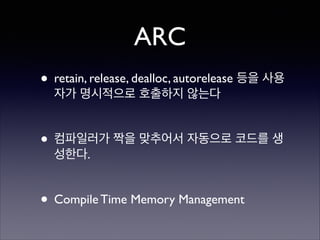 ARC
• retain, release, dealloc, autorelease 등을 사용
자가 명시적으로 호출하지 않는다	

!

• 컴파일러가 짝을 맞추어서 자동으로 코드를 생
성한다.	

!

• Compile Time Memory Management

 