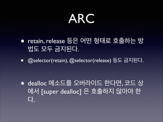 ARC
• retain, release 등은 어떤 형태로 호출하는 방
법도 모두 금지된다.	


•

@selector(retain), @selector(release) 등도 금지된다.	

!

• dealloc 메소드를 오버라이드 한다면, 코드 상
에서 [super dealloc] 은 호출하지 않아야 한
다.

 
