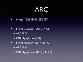 ARC
• __bridge - 일반 캐스팅, 현상 유지	

!

• __bridge_retained - Obj-C -> CF	

• ARC 해제	

• CFBridgingRetain(id X)	

• __bridge_transfer - CF -> Obj-C	

• ARC 적용	

• CFBridgingRelease(CFTypeRef X)

 