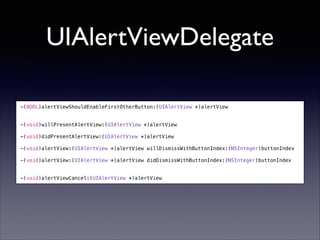 UIAlertViewDelegate
-(BOOL)alertViewShouldEnableFirstOtherButton:(UIAlertView *)alertView

!
!

-(void)willPresentAlertView:(UIAlertView *)alertView

!

-(void)didPresentAlertView:(UIAlertView *)alertView

!

-(void)alertView:(UIAlertView *)alertView willDismissWithButtonIndex:(NSInteger)buttonIndex

!

-(void)alertView:(UIAlertView *)alertView didDismissWithButtonIndex:(NSInteger)buttonIndex

!
!

-(void)alertViewCancel:(UIAlertView *)alertView

 