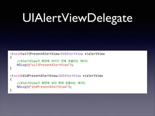 UIAlertViewDelegate
!

-(void)willPresentAlertView:(UIAlertView *)alertView
{
//AlertView가 화면에 보이기 전에 호출되는 메서드
NSLog(@"willPresentAlertView");
}

!

-(void)didPresentAlertView:(UIAlertView *)alertView
{
//AlertView가 화면에 보인 후에 호출되는 메서드
NSLog(@"didPresentAlertView");
}

 
