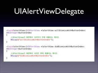 UIAlertViewDelegate
-(void)alertView:(UIAlertView *)alertView willDismissWithButtonIndex:
(NSInteger)buttonIndex
{
//AlertView가 화면에서 사라지기 전에 호출되는 메서드
NSLog(@"willDismissWithButtonIndex");
}

!

-(void)alertView:(UIAlertView *)alertView didDismissWithButtonIndex:
(NSInteger)buttonIndex
{
//AlertView가 화면에서 사라진 후에 호출되는 메서드
NSLog(@"didDismissWithButtonIndex");
}

 
