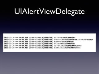 UIAlertViewDelegate

2013-11-26
2013-11-26
2013-11-26
2013-11-26
2013-11-26
2013-11-26

09:40:33.310
09:40:33.311
09:40:33.888
09:40:34.399
09:40:34.407
09:40:34.407

UITestExample[1831:70b]
UITestExample[1831:70b]
UITestExample[1831:70b]
UITestExample[1831:70b]
UITestExample[1831:70b]
UITestExample[1831:70b]

willPresentAlertView
alertViewShouldEnableFirstOtherButton
didPresentAlertView
clickedButtonAtIndex
willDismissWithButtonIndex
didDismissWithButtonIndex

 
