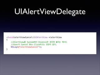 UIAlertViewDelegate
-(void)alertViewCancel:(UIAlertView *)alertView
{
//AlertView를 System에서 Dismiss한 경우에 불리는 메서드
//User의 Cancel Btn Click하고는 연관이 없다.
NSLog(@"alertViewCancel");
}

 