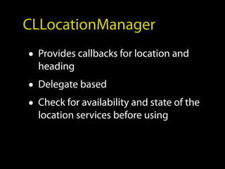 CLLocationManager
• Provides callbacks for location and
  heading
• Delegate based
• Check for availability and state of the
  location services before using
 