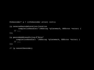 CLGeocoder* g = [[CLGeocoder alloc] init];

[g reverseGeocodeLocation:location
        completionHandler:^(NSArray *placemark, NSError *error) {
    // ...
}];

[g geocodeAddressString:@”Brno”
      completionHandler: ^(NSArray *placemark, NSError *error) {
    // ...
}];

// [g cancelGeocode];
 