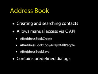 Address Book
• Creating and searching contacts
• Allows manual access via C API
 •   ABAddressBookCreate

 •   ABAddressBookCopyArrayOfAllPeople

 •   ABAddressBookSave

• Contains predefined dialogs
 