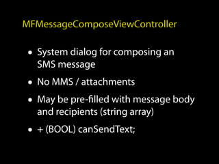 MFMessageComposeViewController

 • System dialog for composing an
   SMS message
 • No MMS / attachments
 • May be pre-filled with message body
   and recipients (string array)
 • + (BOOL) canSendText;
 