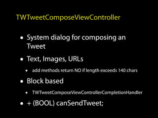 TWTweetComposeViewController

 • System dialog for composing an
   Tweet
 • Text, Images, URLs
  •   add methods return NO if length exceeds 140 chars

 • Block based
  •   TWTweetComposeViewControllerCompletionHandler

 • + (BOOL) canSendTweet;
 