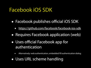 Facebook iOS SDK

• Facebook publishes official iOS SDK
 •   https://github.com/facebook/facebook-ios-sdk

• Requires Facebook application (web)
• Uses official Facebook app for
  authentication
 •   Alternatively: web authentication, embedded FB authentication dialog


• Uses URL scheme handling
 