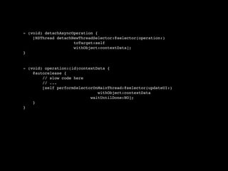 - (void) detachAsyncOperation {
    [NSThread detachNewThreadSelector:@selector(operation:)
                     toTarget:self
                     withObject:contextData];
}


- (void) operation:(id)contextData {
    @autorelease {
        // slow code here
        // ...
        [self performSelectorOnMainThread:@selector(updateUI:)
                               withObject:contextData
                            waitUntilDone:NO];
    }
}
 