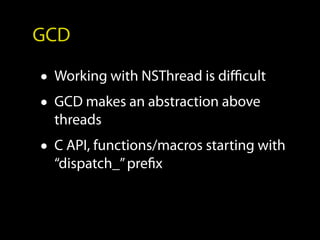 GCD

• Working with NSThread is difficult
• GCD makes an abstraction above
  threads
• C API, functions/macros starting with
  “dispatch_” prefix
 