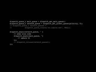 dispatch_queue_t main_queue = dispatch_get_main_queue()
dispatch_queue_t network_queue = dispatch_get_global_queue(priority, 0);
// dispatch_queue_t network_queue2 =
//             dispatch_queue_create("eu.inmite.net", NULL);

dispatch_async(network_queue, ^ {
    // some slow code
    dispatch_async(main_queue, ^{
        // update UI
    });
    // dispatch_release(network_queue2);
});
 