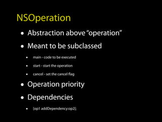 NSOperation
• Abstraction above “operation”
• Meant to be subclassed
 •   main - code to be executed

 •   start - start the operation

 •   cancel - set the cancel flag


• Operation priority
• Dependencies
 •   [op1 addDependency:op2];
 