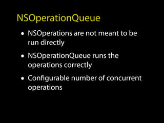 NSOperationQueue
• NSOperations are not meant to be
  run directly
• NSOperationQueue runs the
  operations correctly
• Configurable number of concurrent
  operations
 