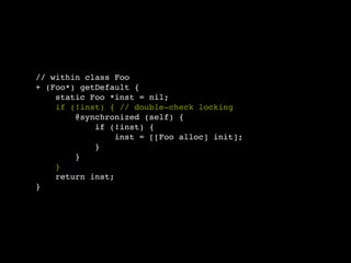 // within class Foo
+ (Foo*) getDefault {
    static Foo *inst = nil;
    if (!inst) { // double-check locking
        @synchronized (self) {
            if (!inst) {
                 inst = [[Foo alloc] init];
            }
        }
    }
    return inst;
}
 