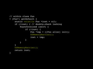 // within class Foo
+ (Foo*) getDefault {
    static volatile Foo *inst = nil;
    if (!inst) { // double-check locking
        @synchronized (self) {
            if (!inst) {
                 Foo *tmp = [[Foo alloc] init];
                 OSMemoryBarrier();
                 inst = tmp;
            }
        }
    }
    OSMemoryBarrier();
    return inst;
}
 