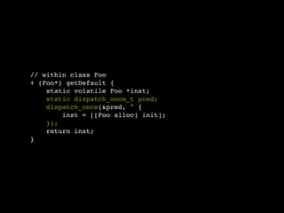// within class Foo
+ (Foo*) getDefault {
    static volatile Foo *inst;
    static dispatch_once_t pred;
    dispatch_once(&pred, ^ {
        inst = [[Foo alloc] init];
    });
    return inst;
}
 