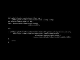 ABPeoplePickerNavigationController *pp =
    [[ABPeoplePickerNavigationController alloc] init];
pp.peoplePickerDelegate = self;
[self presentModalViewController:pp
                        animated:YES];

//...

- (BOOL)peoplePickerNavigationController:(ABPeoplePickerNavigationController*)p
      shouldContinueAfterSelectingPerson:(ABRecordRef)person
                                property:(ABPropertyID)property
                              identifier:(ABMultiValueIdentifier)identifier
{
    //...
}
 