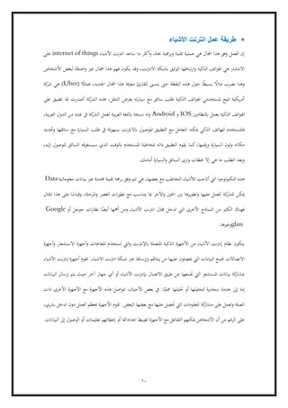 10
▪‫األشياء‬ ‫انترنت‬ ‫عمل‬ ‫طريقة‬
‫تقنية‬ ‫عملية‬ ‫هي‬ ‫اجملال‬ ‫هذا‬ ‫وفق‬ ‫العمل‬ ‫إن‬‫األشياء‬ ‫نت‬‫رت‬‫ان‬ ‫ساعد‬ ‫ما‬ ‫أكثر‬‫و‬ ،‫حبتة‬ ‫وبرجمية‬internet of things‫على‬
‫األشخاص‬ ‫لبعض‬ ‫ا‬ً‫اضح‬‫و‬ ‫غري‬ ‫اجملال‬ ‫هذا‬ ‫فهم‬ ‫يكون‬ ‫وقد‬ ،‫نت‬‫رت‬‫االن‬ ‫بشبكة‬ ‫الوثيق‬ ‫تباطها‬‫ر‬‫ا‬‫و‬ ‫الذكية‬ ‫اتف‬‫و‬‫اهل‬ ‫هي‬ ‫االنتشار‬
‫ف‬ ،‫اجلديد‬ ‫اجملال‬ ‫هذا‬ ‫فة‬‫ر‬‫مع‬ ‫للقارئ‬ ‫يتسىن‬ ‫حىت‬ ‫النقطة‬ ‫هذه‬ ‫حول‬ ‫ا‬ً‫ط‬‫بسي‬ ً‫مثاال‬ ‫نضرب‬ ‫وهنا‬ً‫مثال‬(Uber)‫كة‬‫شر‬ ‫هي‬
‫على‬ ‫تطبيق‬ ‫هلا‬ ‫أصدرت‬ ‫كة‬‫الشر‬ ‫هذه‬ ،‫التنقل‬ ‫بغرض‬ ‫ته‬‫ر‬‫سيا‬ ‫مع‬ ‫سائق‬ ‫طلب‬ ‫الذكية‬ ‫اتف‬‫و‬‫اهل‬ ‫ملستخدمي‬ ‫تتيح‬ ‫يكية‬‫ر‬‫أم‬
‫ابلنظامني‬ ‫يعمل‬ ‫الذكية‬ ‫اتف‬‫و‬‫اهل‬IOS‫و‬Android،‫بية‬‫ر‬‫الع‬ ‫الدول‬ ‫من‬ ‫عدد‬ ‫يف‬ ‫كة‬‫الشر‬ ‫لعمل‬ ‫بية‬‫ر‬‫الع‬ ‫ابللغة‬ ‫نسخة‬ ‫وله‬
‫ا‬ ‫ميكنه‬ ‫الذكي‬ ‫للهاتف‬ ‫فاملستخدم‬‫وحتديد‬ ‫سائقها‬ ‫مع‬ ‫السيارة‬ ‫طلب‬ ‫يف‬ ‫بسهولة‬ ‫نت‬‫رت‬‫ابالن‬ ‫املوصول‬ ‫التطبيق‬ ‫مع‬ ‫لتعامل‬
،‫إليه‬ ‫للوصول‬ ‫السائق‬ ‫سيستغرقه‬ ‫الذي‬ ‫ابلوقت‬ ‫املستخدم‬ ‫مبخاطبة‬ ‫ذاته‬ ‫التطبيق‬ ‫يقوم‬ ‫كما‬،‫قمها‬‫ر‬‫و‬ ‫السيارة‬ ‫ولون‬ ‫مكانه‬
‫أمامك‬ ‫السيارة‬‫و‬ ‫السائق‬ ‫وترى‬ ‫حلظات‬ ‫إال‬ ‫هي‬ ‫ما‬ ‫الطلب‬ ‫وبعد‬.
‫اليت‬ ‫التكنولوجيا‬ ‫هذه‬‫معلوماتية‬ ‫بياانت‬ ‫عرب‬ ‫حمددة‬ ‫تقنية‬ ‫برجمة‬ ‫وفق‬ ‫تتم‬ ‫هي‬ ،‫بعضها‬ ‫مع‬ ‫التخاطب‬ ‫لألشياء‬ ‫أاتحت‬Data
‫املثال‬ ‫هذا‬ ‫على‬ ‫ا‬ً‫وقياس‬ ،‫املرحلة‬‫و‬ ‫العصر‬ ‫ات‬‫ر‬‫تطو‬ ‫مع‬ ‫يتناسب‬ ‫مبا‬ ‫اآلخر‬‫و‬ ‫احلني‬ ‫بني‬ ‫وتطويرها‬ ‫عليها‬ ‫العمل‬ ‫كة‬‫للشر‬ ‫ميكن‬
‫األش‬ ‫انرتنت‬ ‫جمال‬ ‫تدخل‬ ‫اليت‬ ‫األخرى‬ ‫النماذج‬ ‫من‬ ‫الكثري‬ ‫فهناك‬‫أو‬ ‫جوجل‬ ‫ات‬‫ر‬‫نظا‬ ‫ا‬ً‫أيض‬ ‫أمهها‬ ‫ومن‬ ‫ياء‬Google
glass‫وغريها‬.
‫أجهزة‬‫و‬ ‫االستشعار‬ ‫أجهزة‬‫و‬ ‫املعاجلات‬ ‫تستخدم‬ ‫اليت‬‫و‬ ‫ابإلنرتنت‬ ‫املتصلة‬ ‫الذكية‬ ‫األجهزة‬ ‫من‬ ‫األشياء‬ ‫إنرتنت‬ ‫نظام‬ ‫يتكون‬
‫تقوم‬ .‫االشياء‬ ‫نت‬‫رت‬‫ان‬ ‫شبكة‬ ‫عرب‬ ‫وإرساهلا‬ ‫بيئاهتم‬ ‫من‬ ‫عليها‬ ‫حيصلون‬ ‫اليت‬ ‫البياانت‬ ‫جلمع‬ ‫االتصاالت‬‫األشياء‬ ‫نت‬‫رت‬‫إن‬ ‫أجهزة‬
‫البياانت‬ ‫إرسال‬ ‫يتم‬ ‫حيث‬ ‫آخر‬ ‫جهاز‬ ‫أي‬ ‫أو‬ ‫األشياء‬ ‫إبنرتنت‬ ‫االتصال‬ ‫يق‬‫ر‬‫ط‬ ‫عن‬ ‫جتمعها‬ ‫اليت‬ ‫املستشعر‬ ‫بياانت‬ ‫كة‬‫مبشار‬
‫ذات‬ ‫األخرى‬ ‫األجهزة‬ ‫مع‬ ‫األجهزة‬ ‫هذه‬ ‫اصل‬‫و‬‫تت‬ ،‫األحيان‬ ‫بعض‬ ‫يف‬ .‫ا‬ً‫حملي‬ ‫حتليلها‬ ‫أو‬ ‫لتحليلها‬ ‫سحابية‬ ‫خدمة‬ ‫إىل‬ ‫إما‬
‫كة‬‫مشار‬ ‫على‬ ‫وتعمل‬ ‫الصلة‬،‫بشري‬ ‫تدخل‬ ‫دون‬ ‫العمل‬ ‫مبعظم‬ ‫األجهزة‬ ‫تقوم‬ .‫البعض‬ ‫بعضها‬ ‫مع‬ ‫عليها‬ ‫حتصل‬ ‫اليت‬ ‫املعلومات‬
‫البياانت‬ ‫إىل‬ ‫الوصول‬ ‫أو‬ ‫تعليمات‬ ‫إعطائهم‬ ‫أو‬ ‫اعداداهتا‬ ‫لضبط‬ ‫األجهزة‬ ‫مع‬ ‫التفاعل‬ ‫ميكنهم‬ ‫األشخاص‬ ‫أن‬ ‫من‬ ‫الرغم‬ ‫على‬.
 