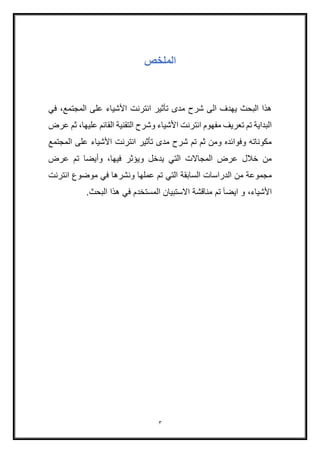 3
‫الملخص‬
‫ف‬ ،‫المجتمع‬ ‫على‬ ‫األشياء‬ ‫انترنت‬ ‫تأثير‬ ‫مدى‬ ‫شرح‬ ‫الى‬ ‫يهدف‬ ‫البحث‬ ‫هذا‬‫ي‬
‫عرض‬ ‫ثم‬ ،‫عليها‬ ‫القائم‬ ‫التقنية‬ ‫وشرح‬ ‫األشياء‬ ‫انترنت‬ ‫مفهوم‬ ‫تعريف‬ ‫تم‬ ‫البداية‬
‫المجتمع‬ ‫على‬ ‫األشياء‬ ‫انترنت‬ ‫تأثير‬ ‫مدى‬ ‫شرح‬ ‫تم‬ ‫ثم‬ ‫ومن‬ ‫وفوائده‬ ‫مكوناته‬
‫عرض‬ ‫تم‬ ‫وأيضا‬ ،‫فيها‬ ‫ويؤثر‬ ‫يدخل‬ ‫التي‬ ‫المجاالت‬ ‫عرض‬ ‫خالل‬ ‫من‬
‫التي‬ ‫السابقة‬ ‫الدراسات‬ ‫من‬ ‫مجموعة‬‫تم‬‫انتر‬ ‫موضوع‬ ‫في‬ ‫ونشرها‬ ‫عملها‬‫نت‬
،‫األشياء‬‫و‬َ‫ا‬‫ايض‬‫تم‬.‫البحث‬ ‫هذا‬ ‫في‬ ‫المستخدم‬ ‫االستبيان‬ ‫مناقشة‬
 